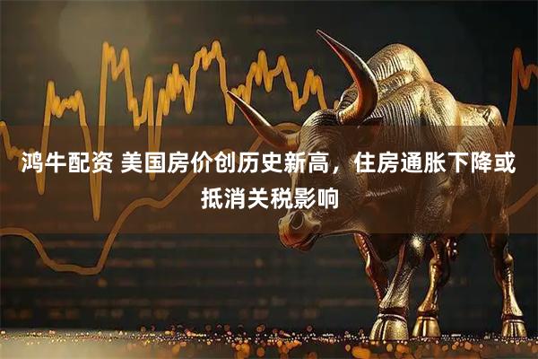 鸿牛配资 美国房价创历史新高，住房通胀下降或抵消关税影响