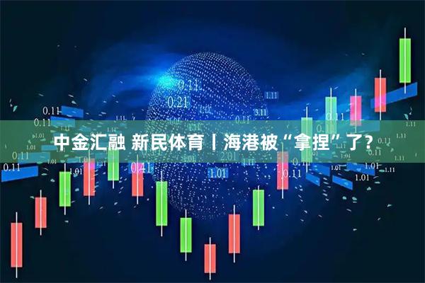 中金汇融 新民体育丨海港被“拿捏”了？