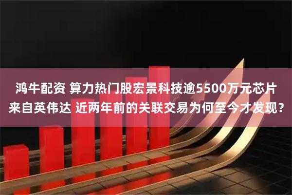 鸿牛配资 算力热门股宏景科技逾5500万元芯片来自英伟达 近两年前的关联交易为何至今才发现？