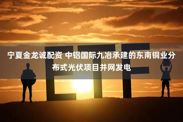 宁夏金龙诚配资 中铝国际九冶承建的东南铜业分布式光伏项目并网发电
