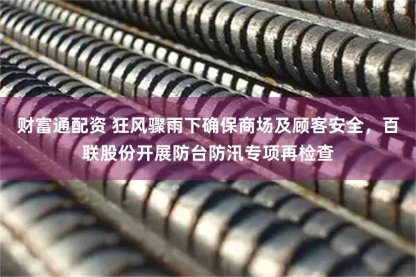财富通配资 狂风骤雨下确保商场及顾客安全，百联股份开展防台防汛专项再检查