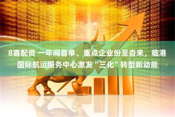 8喜配资 一年间首单、重点企业纷至沓来，临港国际航运服务中心激发“三化”转型新动能