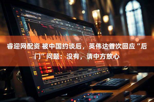 睿迎网配资 被中国约谈后，英伟达首次回应“后门”问题：没有，请中方放心