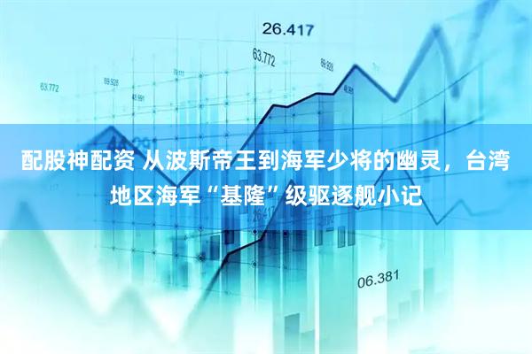 配股神配资 从波斯帝王到海军少将的幽灵，台湾地区海军“基隆”级驱逐舰小记