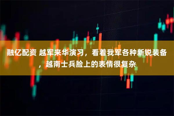 融亿配资 越军来华演习，看着我军各种新锐装备，越南士兵脸上的表情很复杂