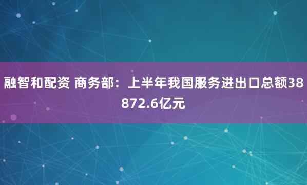 融智和配资 商务部：上半年我国服务进出口总额38872.6亿元