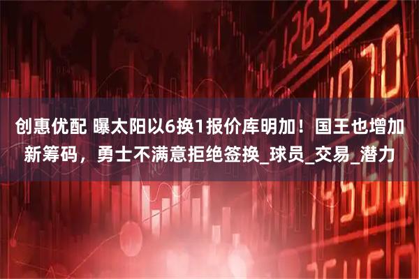 创惠优配 曝太阳以6换1报价库明加！国王也增加新筹码，勇士不满意拒绝签换_球员_交易_潜力