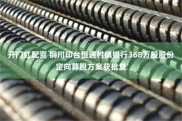 开门红配资 铜川印台恒通村镇银行368万股股份定向募股方案获批复