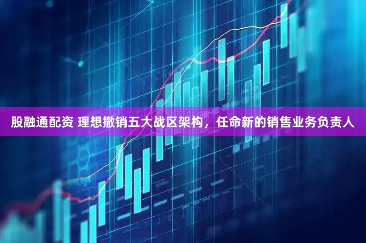 股融通配资 理想撤销五大战区架构，任命新的销售业务负责人