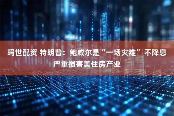 玛世配资 特朗普：鲍威尔是“一场灾难” 不降息严重损害美住房产业