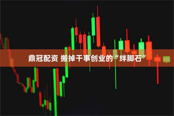 鼎冠配资 搬掉干事创业的“绊脚石”