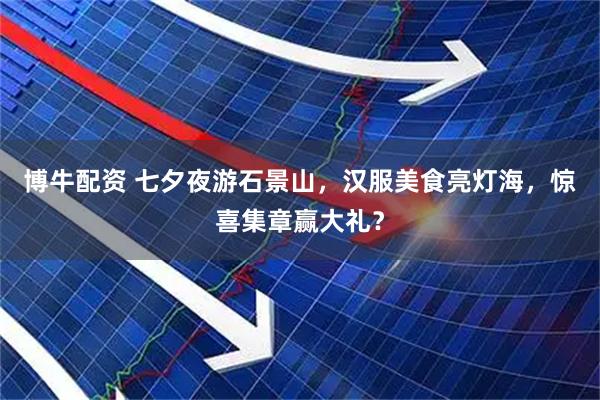 博牛配资 七夕夜游石景山，汉服美食亮灯海，惊喜集章赢大礼？