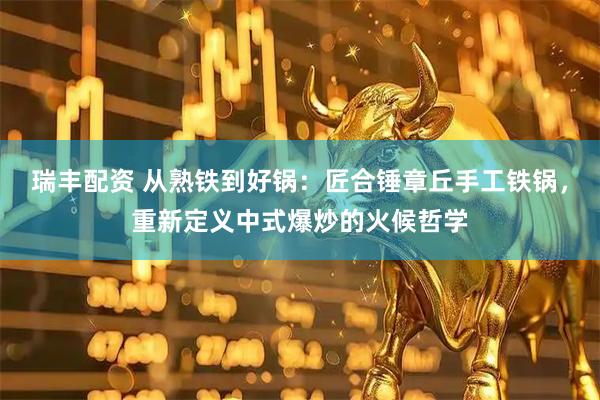瑞丰配资 从熟铁到好锅：匠合锤章丘手工铁锅，重新定义中式爆炒的火候哲学