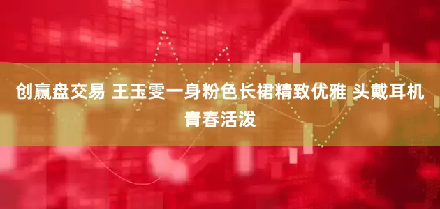 创赢盘交易 王玉雯一身粉色长裙精致优雅 头戴耳机青春活泼