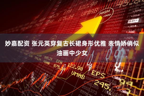 妙嘉配资 张元英穿复古长裙身形优雅 表情娇俏似油画中少女