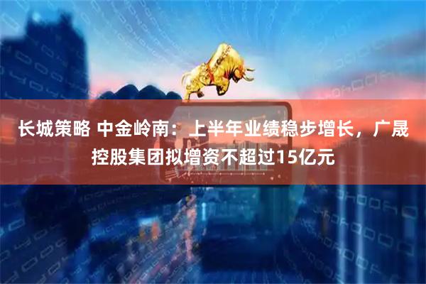 长城策略 中金岭南：上半年业绩稳步增长，广晟控股集团拟增资不超过15亿元
