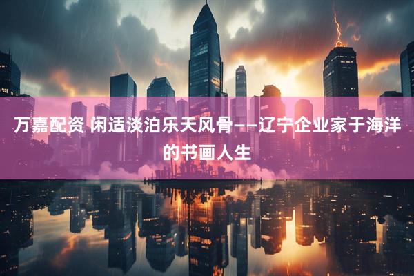 万嘉配资 闲适淡泊乐天风骨——辽宁企业家于海洋的书画人生