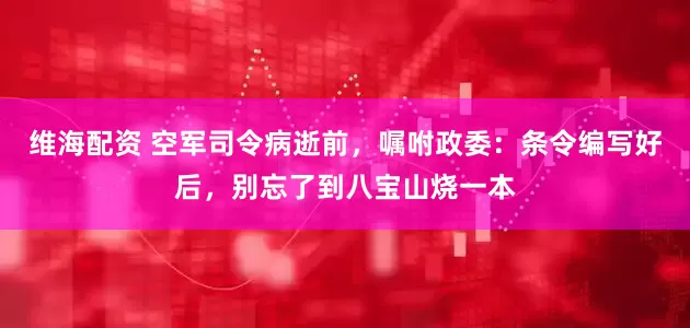 维海配资 空军司令病逝前，嘱咐政委：条令编写好后，别忘了到八宝山烧一本
