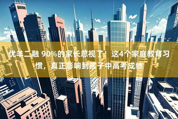 优羊二融 90%的家长忽视了！这4个家庭教育习惯，真正影响到孩子中高考成绩