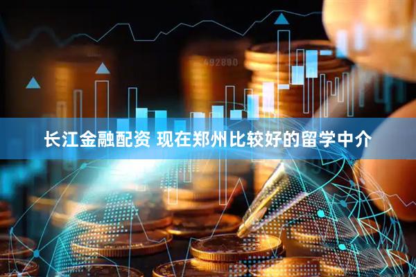 长江金融配资 现在郑州比较好的留学中介