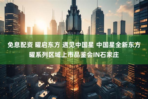 免息配资 曜启东方 遇见中国星 中国星全新东方曜系列区域上市品鉴会IN石家庄