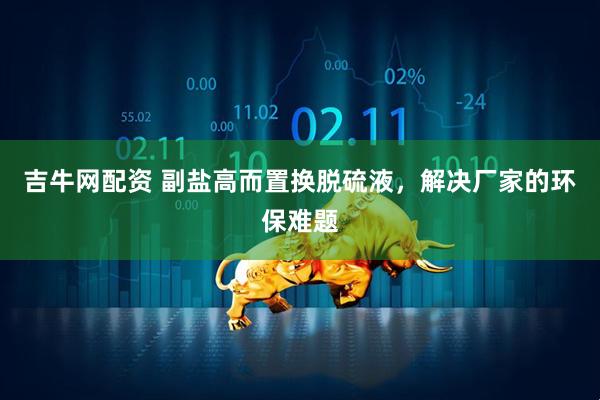 吉牛网配资 副盐高而置换脱硫液，解决厂家的环保难题