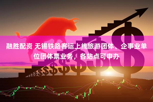 融胜配资 无锡铁路客运上线旅游团体、企事业单位团体票业务，各站点可申办