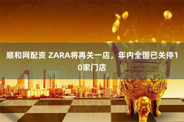 顺和网配资 ZARA将再关一店，年内全国已关停10家门店